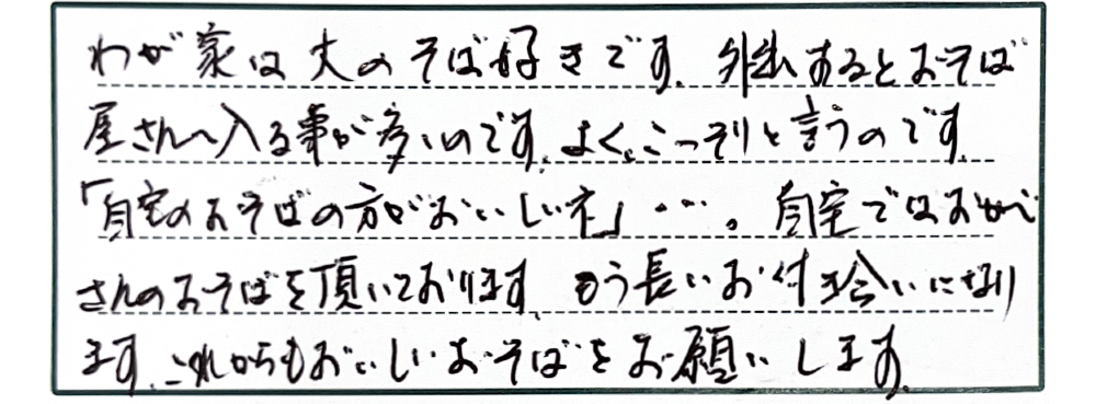 わが家は大のそば好きです。外出するとおそば屋さんへ入る事が多いのです。よくこっそりと言うのです。「自宅のおそばの方がおいしいネ」…。自宅ではおかべさんのおそばを頂いております。もう長いお付き合いになります。これからもおいしいおそばをお願いします。